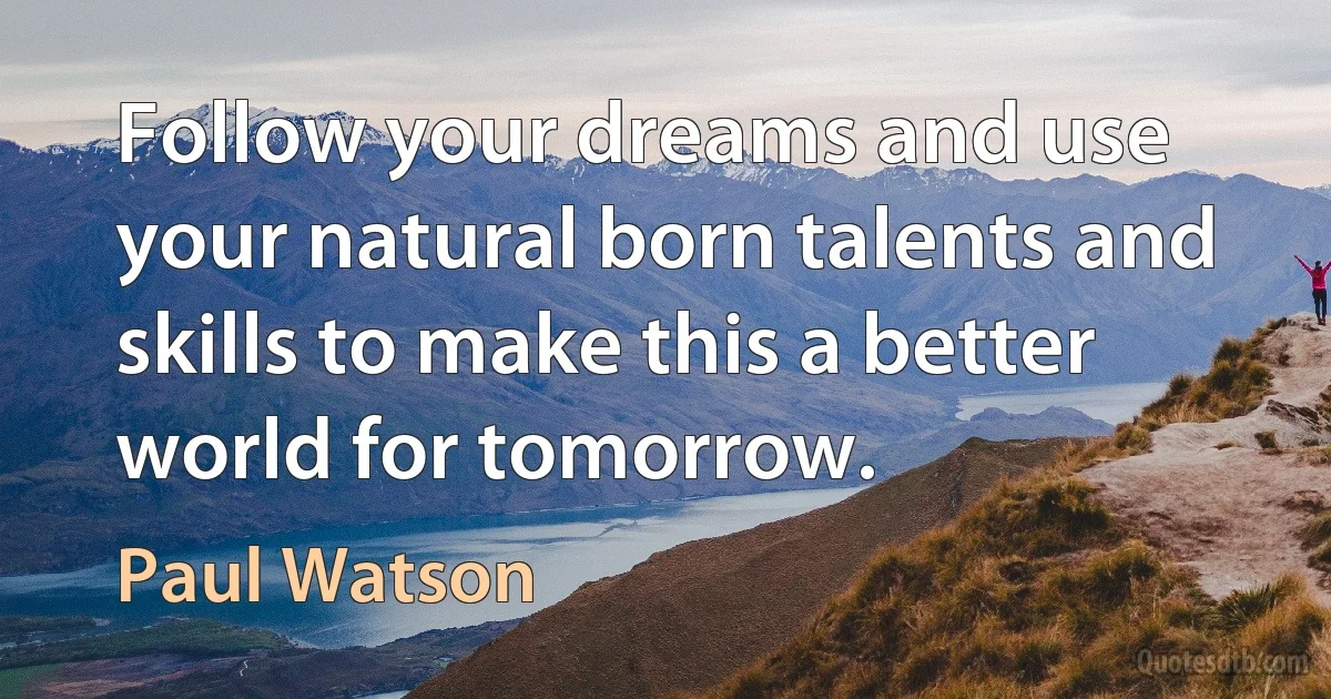 Follow your dreams and use your natural born talents and skills to make this a better world for tomorrow. (Paul Watson)