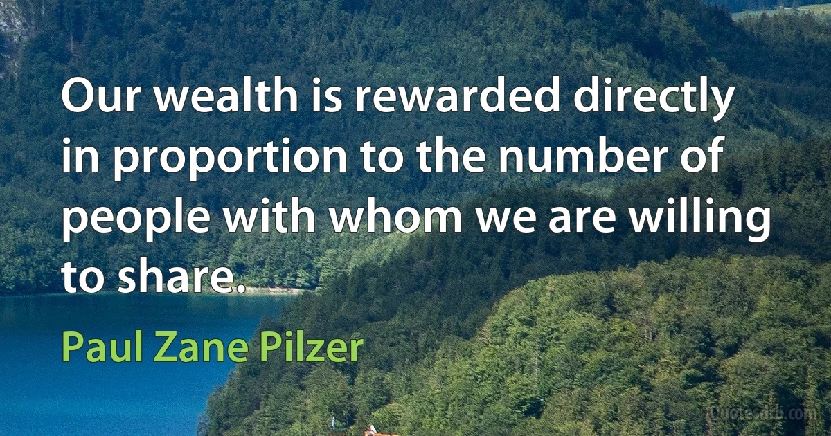 Our wealth is rewarded directly in proportion to the number of people with whom we are willing to share. (Paul Zane Pilzer)