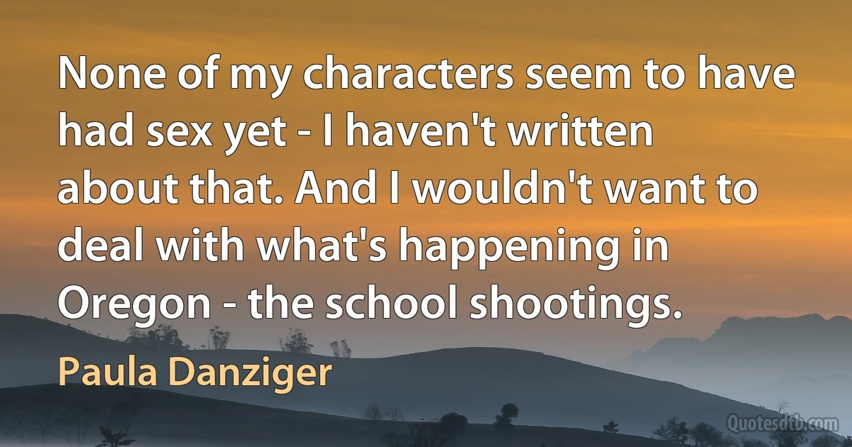 None of my characters seem to have had sex yet - I haven't written about that. And I wouldn't want to deal with what's happening in Oregon - the school shootings. (Paula Danziger)