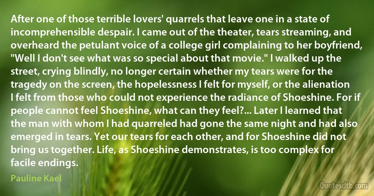 After one of those terrible lovers' quarrels that leave one in a state of incomprehensible despair. I came out of the theater, tears streaming, and overheard the petulant voice of a college girl complaining to her boyfriend, "Well I don't see what was so special about that movie." I walked up the street, crying blindly, no longer certain whether my tears were for the tragedy on the screen, the hopelessness I felt for myself, or the alienation I felt from those who could not experience the radiance of Shoeshine. For if people cannot feel Shoeshine, what can they feel?... Later I learned that the man with whom I had quarreled had gone the same night and had also emerged in tears. Yet our tears for each other, and for Shoeshine did not bring us together. Life, as Shoeshine demonstrates, is too complex for facile endings. (Pauline Kael)