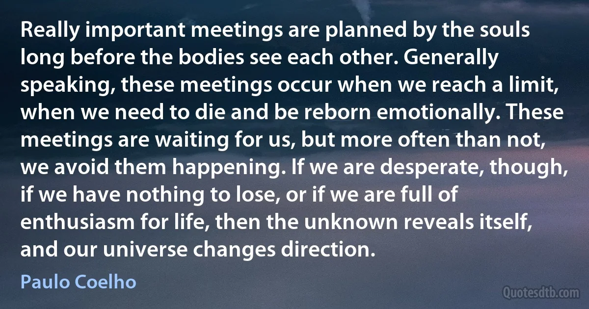 Really important meetings are planned by the souls long before the bodies see each other. Generally speaking, these meetings occur when we reach a limit, when we need to die and be reborn emotionally. These meetings are waiting for us, but more often than not, we avoid them happening. If we are desperate, though, if we have nothing to lose, or if we are full of enthusiasm for life, then the unknown reveals itself, and our universe changes direction. (Paulo Coelho)