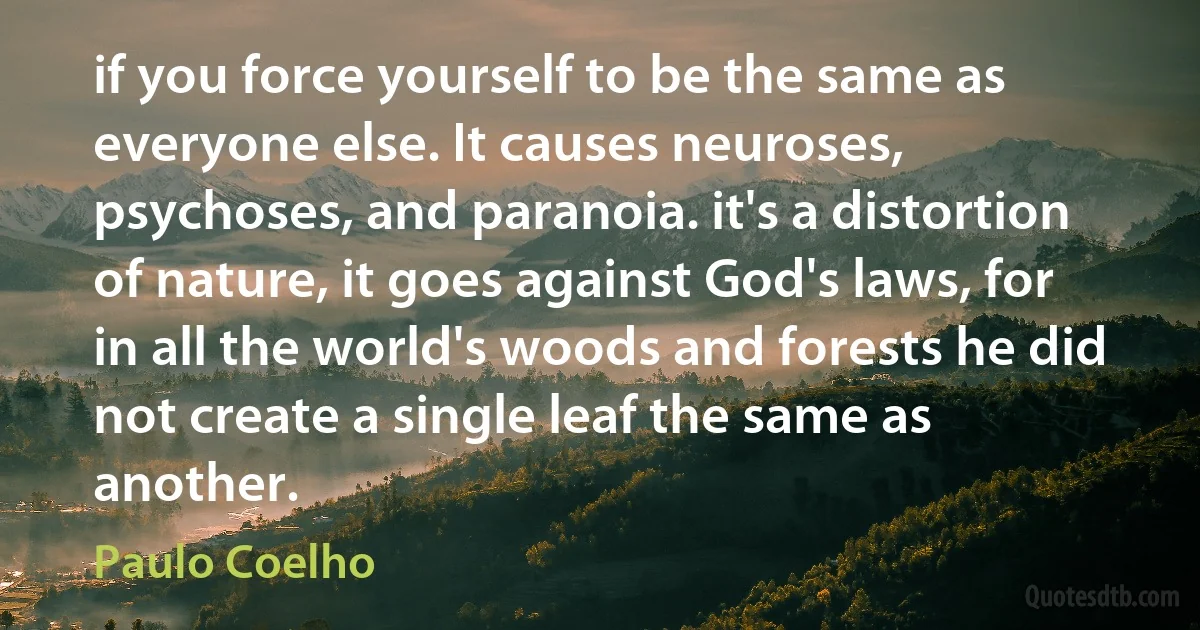 if you force yourself to be the same as everyone else. It causes neuroses, psychoses, and paranoia. it's a distortion of nature, it goes against God's laws, for in all the world's woods and forests he did not create a single leaf the same as another. (Paulo Coelho)