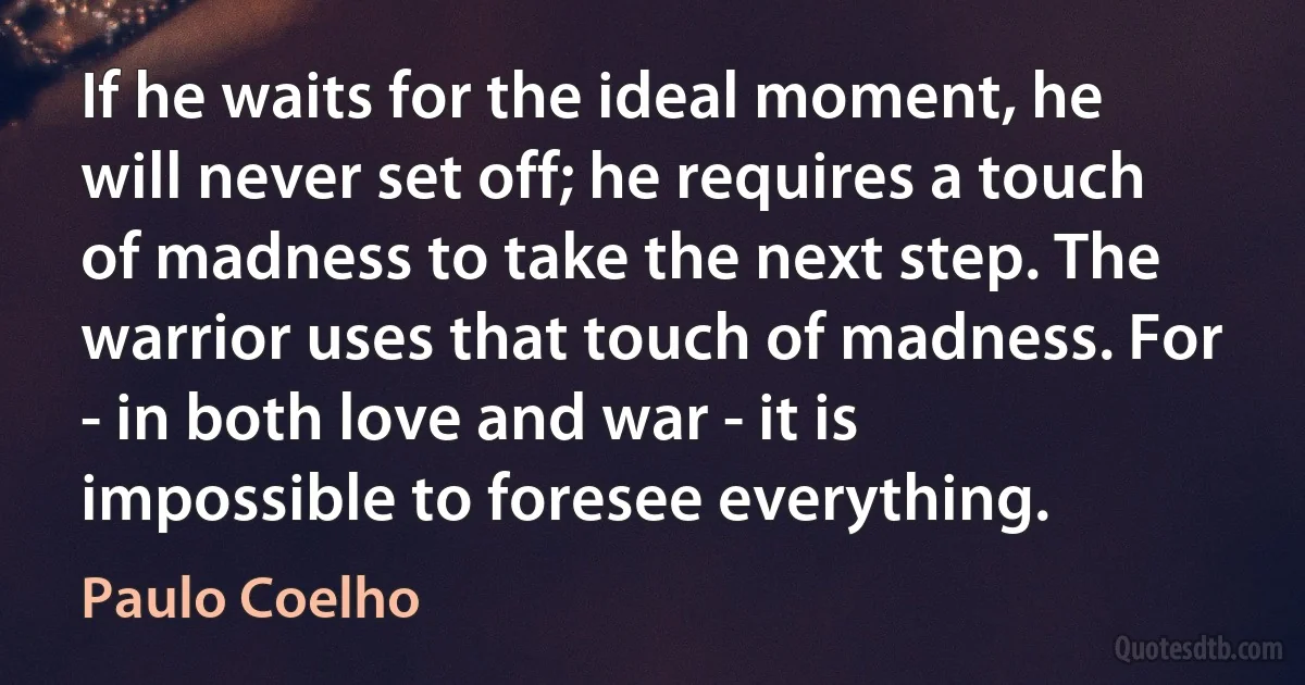 If he waits for the ideal moment, he will never set off; he requires a touch of madness to take the next step. The warrior uses that touch of madness. For - in both love and war - it is impossible to foresee everything. (Paulo Coelho)