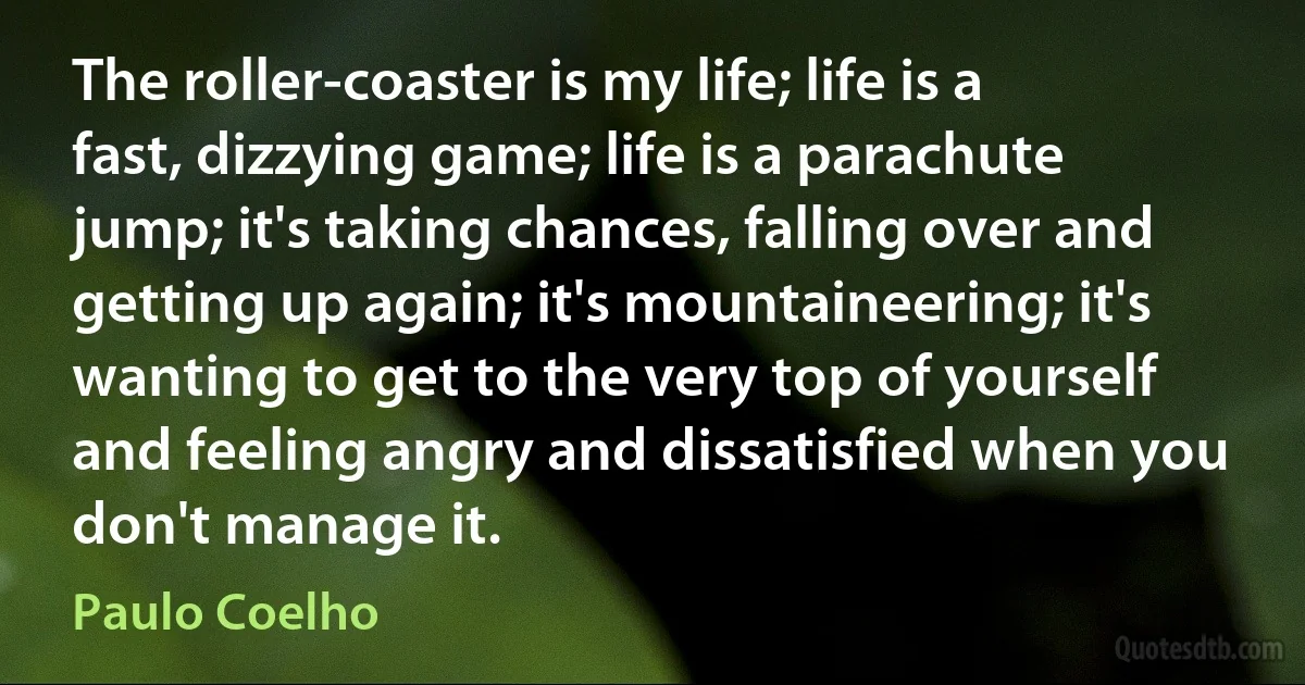 The roller-coaster is my life; life is a fast, dizzying game; life is a parachute jump; it's taking chances, falling over and getting up again; it's mountaineering; it's wanting to get to the very top of yourself and feeling angry and dissatisfied when you don't manage it. (Paulo Coelho)