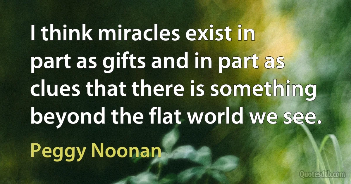 I think miracles exist in part as gifts and in part as clues that there is something beyond the flat world we see. (Peggy Noonan)