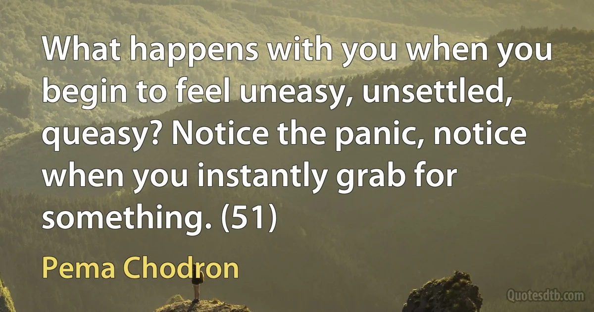 What happens with you when you begin to feel uneasy, unsettled, queasy? Notice the panic, notice when you instantly grab for something. (51) (Pema Chodron)