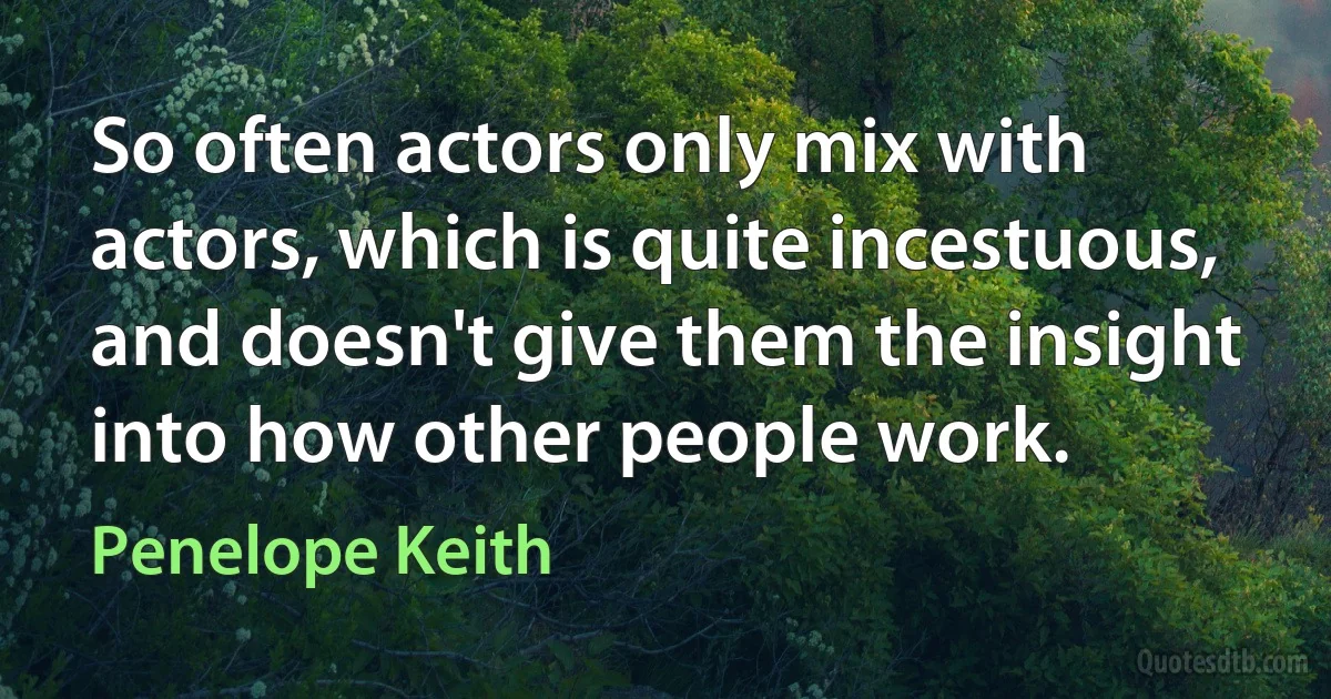 So often actors only mix with actors, which is quite incestuous, and doesn't give them the insight into how other people work. (Penelope Keith)