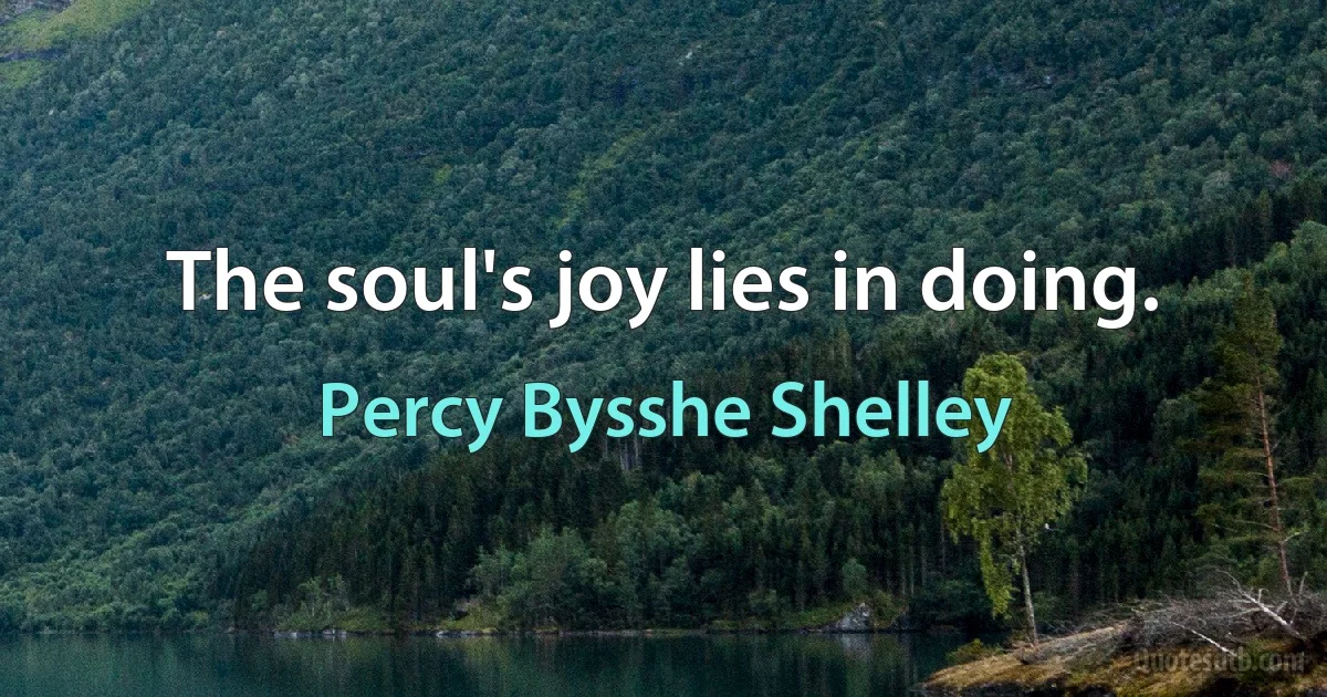 The soul's joy lies in doing. (Percy Bysshe Shelley)