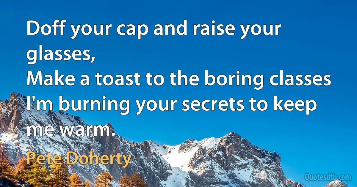 Doff your cap and raise your glasses,
Make a toast to the boring classes
I'm burning your secrets to keep me warm. (Pete Doherty)