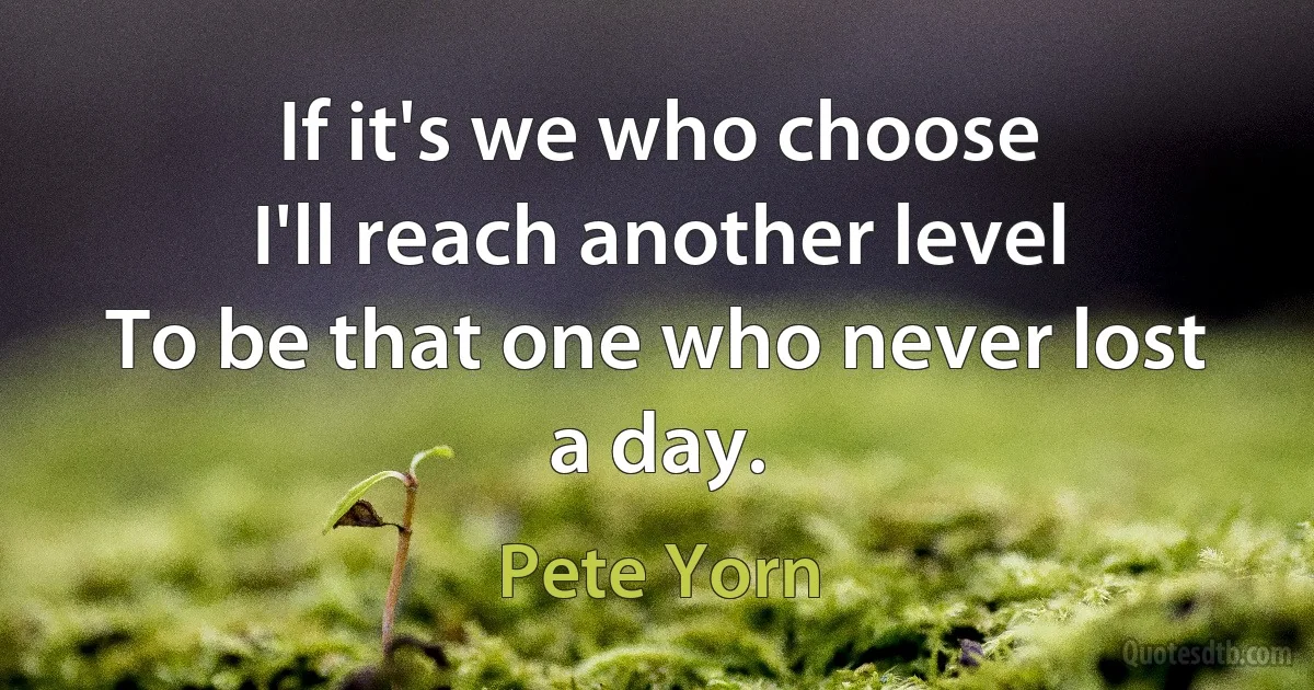 If it's we who choose
I'll reach another level
To be that one who never lost a day. (Pete Yorn)