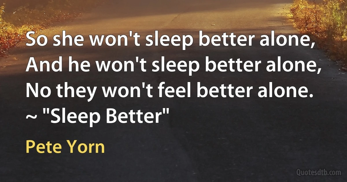 So she won't sleep better alone, And he won't sleep better alone, No they won't feel better alone. ~ "Sleep Better" (Pete Yorn)