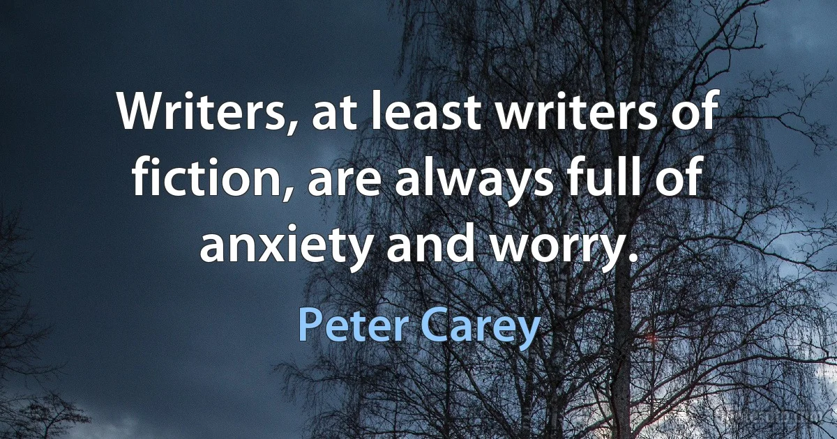 Writers, at least writers of fiction, are always full of anxiety and worry. (Peter Carey)