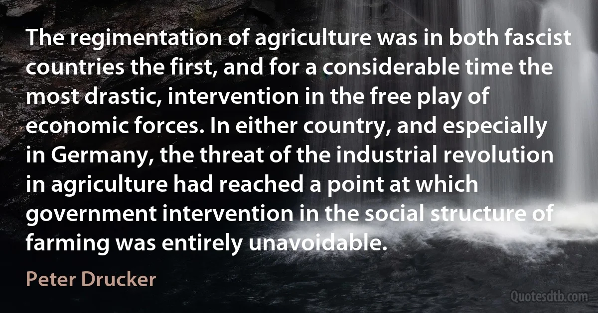 The regimentation of agriculture was in both fascist countries the first, and for a considerable time the most drastic, intervention in the free play of economic forces. In either country, and especially in Germany, the threat of the industrial revolution in agriculture had reached a point at which government intervention in the social structure of farming was entirely unavoidable. (Peter Drucker)