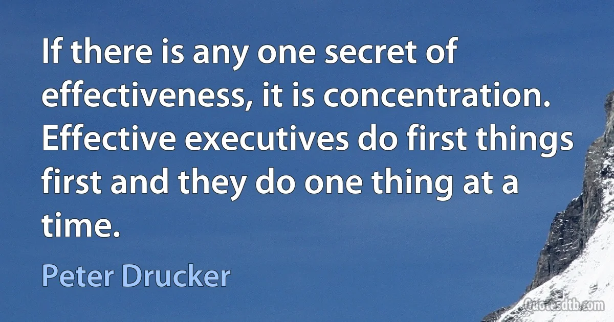 If there is any one secret of effectiveness, it is concentration. Effective executives do first things first and they do one thing at a time. (Peter Drucker)