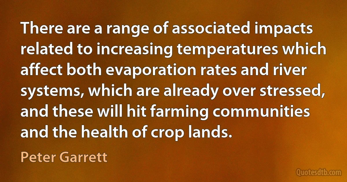 There are a range of associated impacts related to increasing temperatures which affect both evaporation rates and river systems, which are already over stressed, and these will hit farming communities and the health of crop lands. (Peter Garrett)