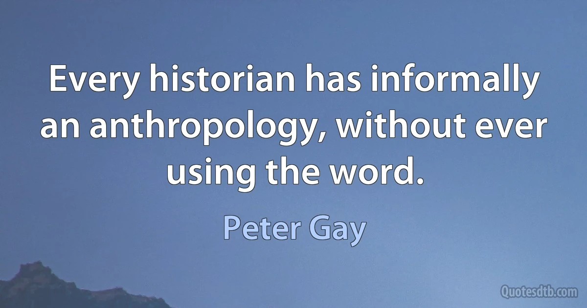 Every historian has informally an anthropology, without ever using the word. (Peter Gay)