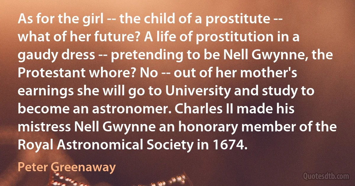 As for the girl -- the child of a prostitute -- what of her future? A life of prostitution in a gaudy dress -- pretending to be Nell Gwynne, the Protestant whore? No -- out of her mother's earnings she will go to University and study to become an astronomer. Charles II made his mistress Nell Gwynne an honorary member of the Royal Astronomical Society in 1674. (Peter Greenaway)