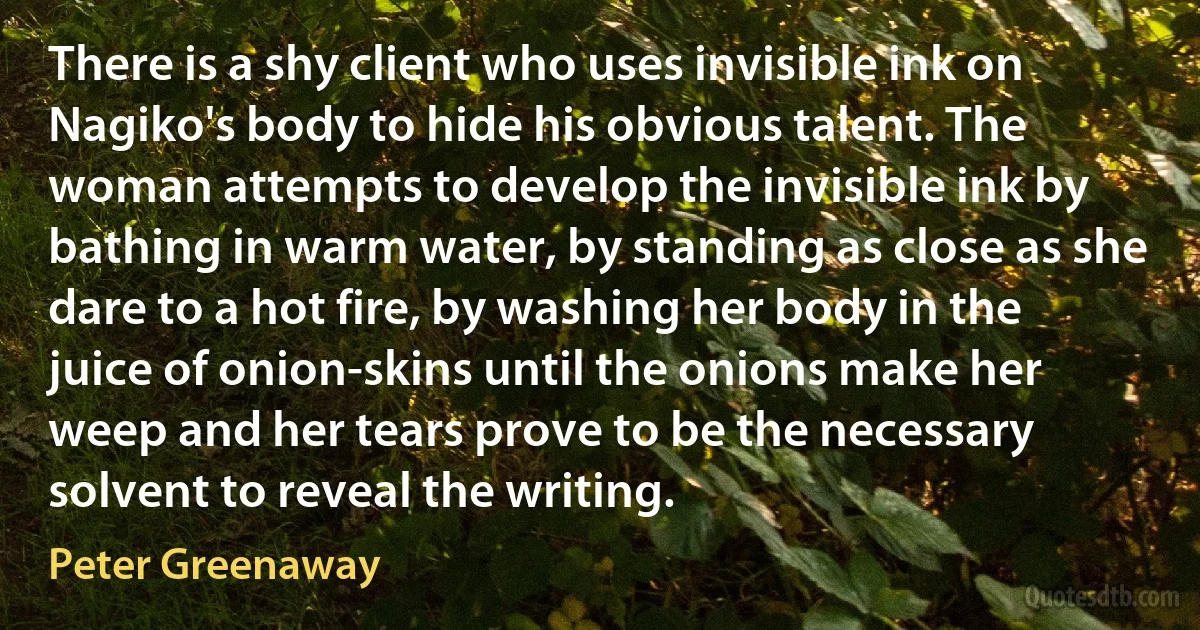 There is a shy client who uses invisible ink on Nagiko's body to hide his obvious talent. The woman attempts to develop the invisible ink by bathing in warm water, by standing as close as she dare to a hot fire, by washing her body in the juice of onion-skins until the onions make her weep and her tears prove to be the necessary solvent to reveal the writing. (Peter Greenaway)