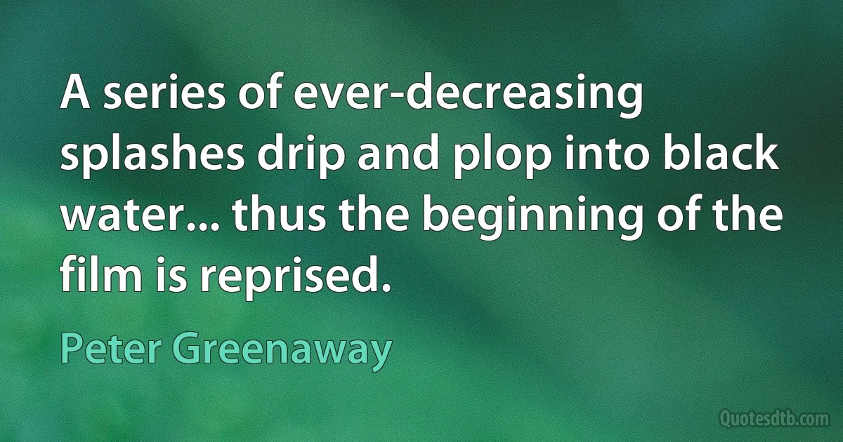 A series of ever-decreasing splashes drip and plop into black water... thus the beginning of the film is reprised. (Peter Greenaway)