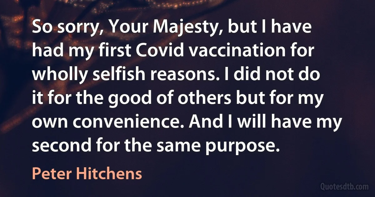 So sorry, Your Majesty, but I have had my first Covid vaccination for wholly selfish reasons. I did not do it for the good of others but for my own convenience. And I will have my second for the same purpose. (Peter Hitchens)