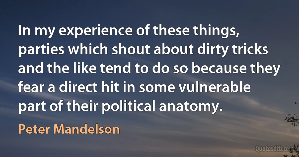 In my experience of these things, parties which shout about dirty tricks and the like tend to do so because they fear a direct hit in some vulnerable part of their political anatomy. (Peter Mandelson)