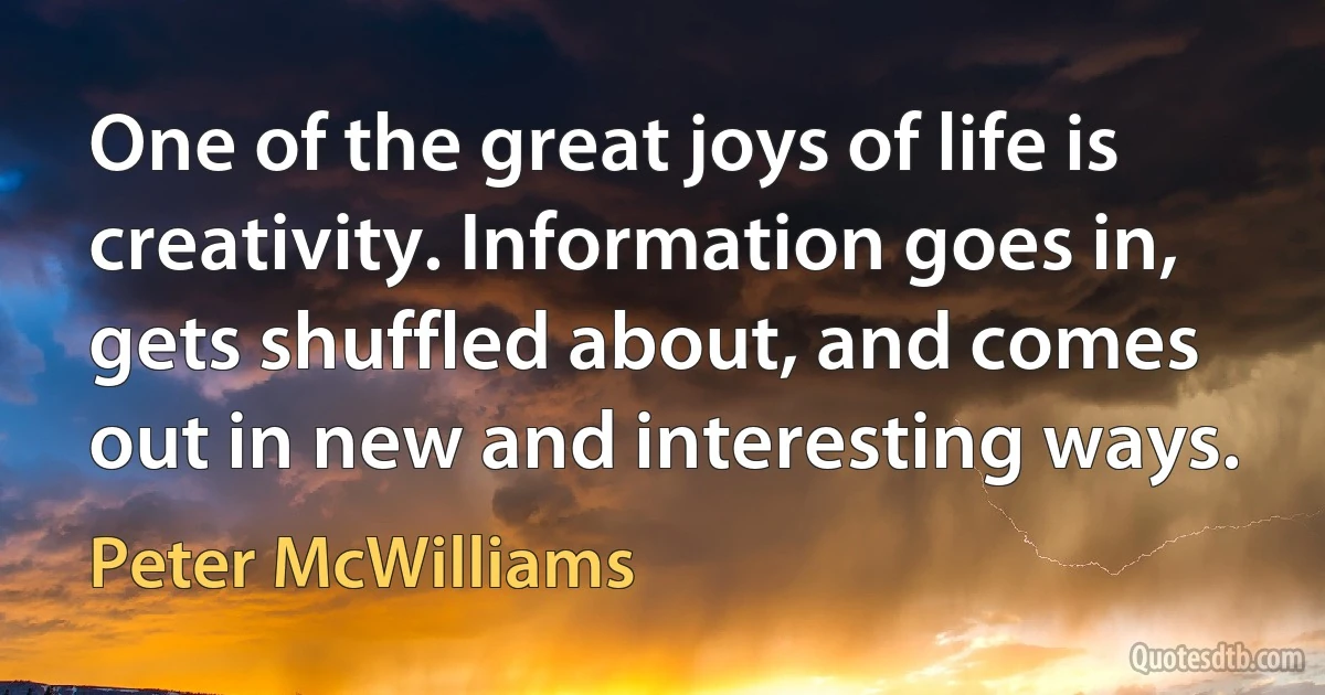 One of the great joys of life is creativity. Information goes in, gets shuffled about, and comes out in new and interesting ways. (Peter McWilliams)