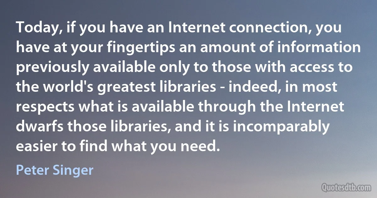 Today, if you have an Internet connection, you have at your fingertips an amount of information previously available only to those with access to the world's greatest libraries - indeed, in most respects what is available through the Internet dwarfs those libraries, and it is incomparably easier to find what you need. (Peter Singer)