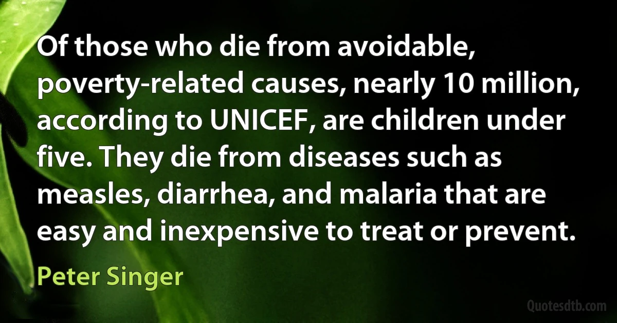 Of those who die from avoidable, poverty-related causes, nearly 10 million, according to UNICEF, are children under five. They die from diseases such as measles, diarrhea, and malaria that are easy and inexpensive to treat or prevent. (Peter Singer)