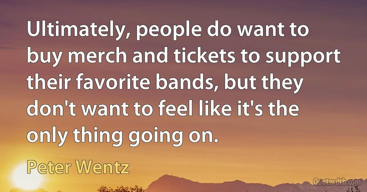 Ultimately, people do want to buy merch and tickets to support their favorite bands, but they don't want to feel like it's the only thing going on. (Peter Wentz)