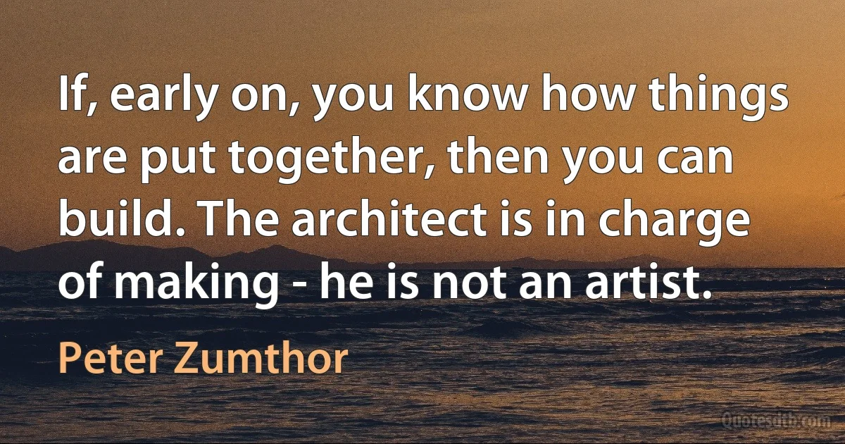 If, early on, you know how things are put together, then you can build. The architect is in charge of making - he is not an artist. (Peter Zumthor)