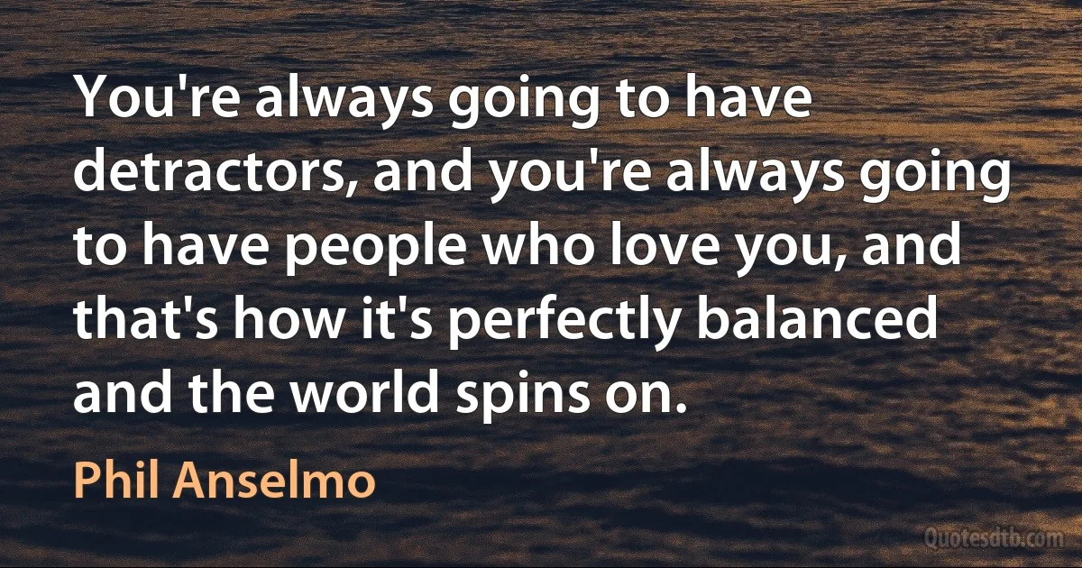 You're always going to have detractors, and you're always going to have people who love you, and that's how it's perfectly balanced and the world spins on. (Phil Anselmo)