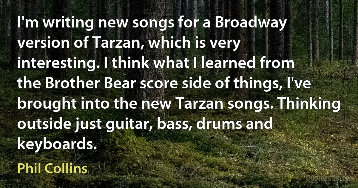 I'm writing new songs for a Broadway version of Tarzan, which is very interesting. I think what I learned from the Brother Bear score side of things, I've brought into the new Tarzan songs. Thinking outside just guitar, bass, drums and keyboards. (Phil Collins)