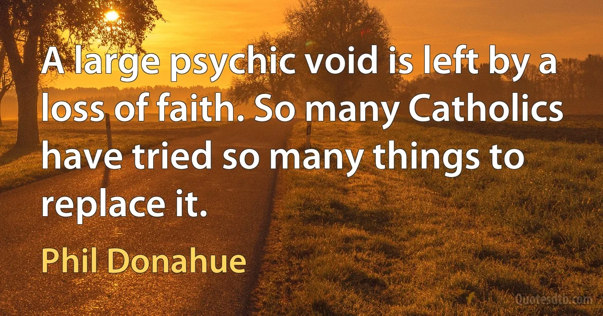 A large psychic void is left by a loss of faith. So many Catholics have tried so many things to replace it. (Phil Donahue)