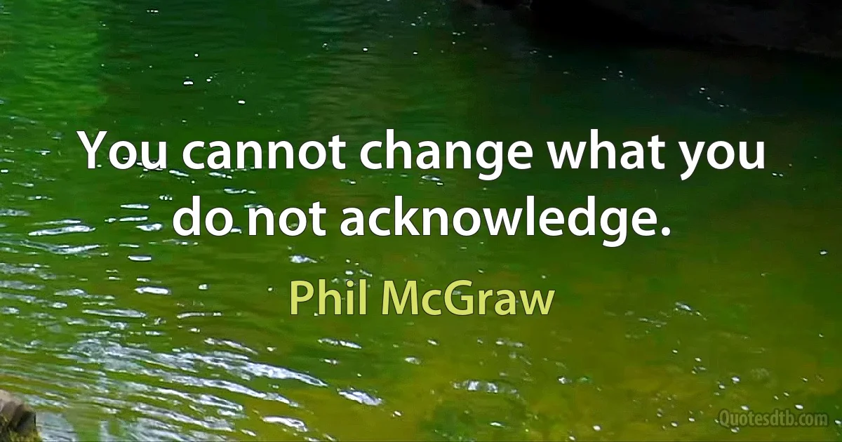 You cannot change what you do not acknowledge. (Phil McGraw)