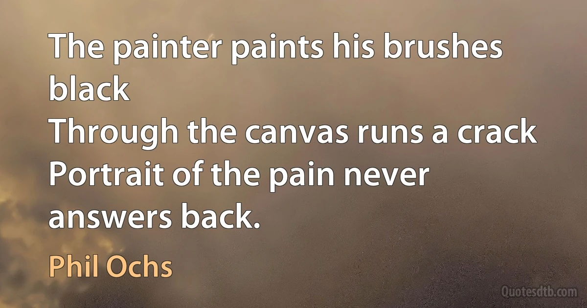 The painter paints his brushes black
Through the canvas runs a crack
Portrait of the pain never answers back. (Phil Ochs)