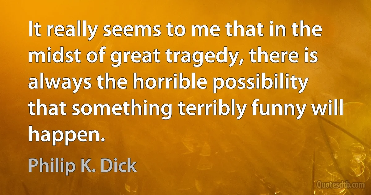 It really seems to me that in the midst of great tragedy, there is always the horrible possibility that something terribly funny will happen. (Philip K. Dick)