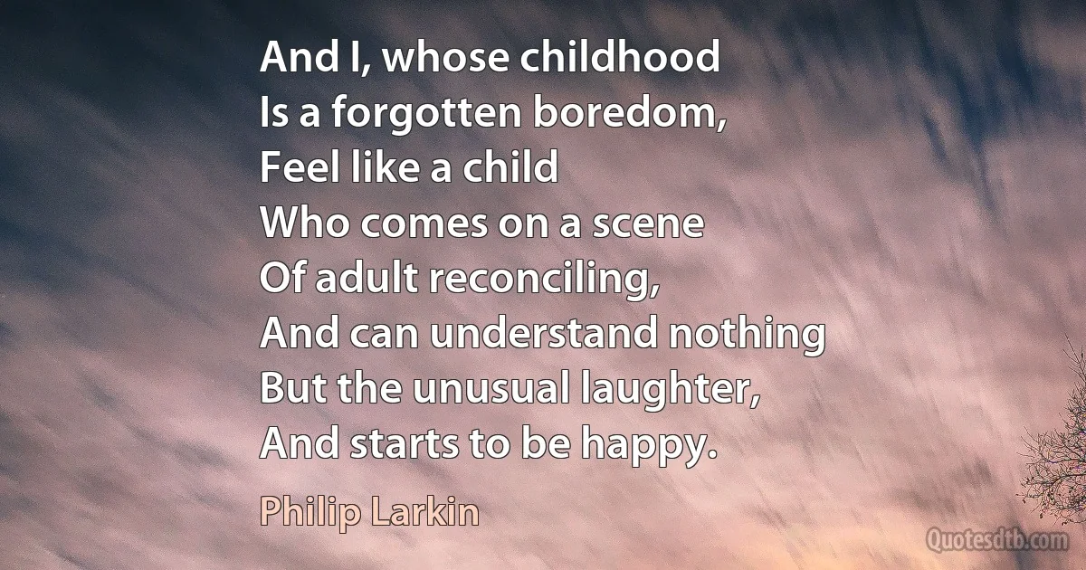 And I, whose childhood
Is a forgotten boredom,
Feel like a child
Who comes on a scene
Of adult reconciling,
And can understand nothing
But the unusual laughter,
And starts to be happy. (Philip Larkin)