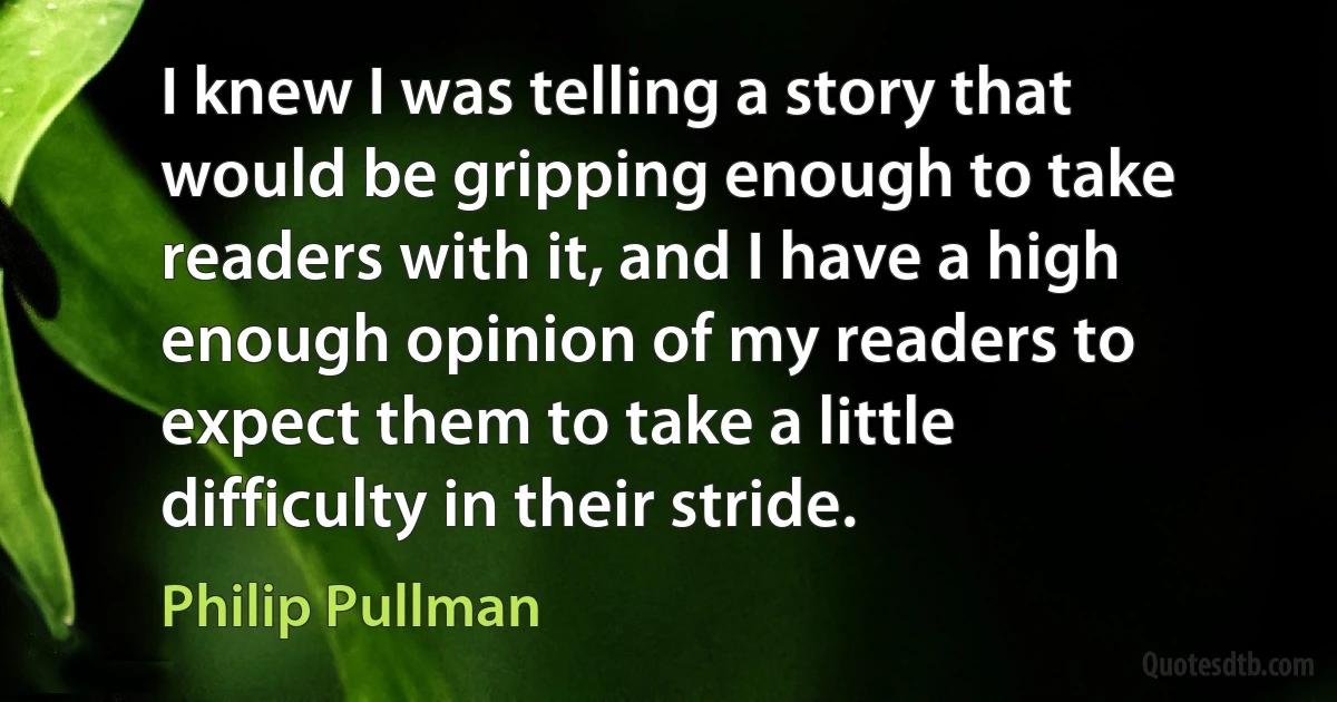 I knew I was telling a story that would be gripping enough to take readers with it, and I have a high enough opinion of my readers to expect them to take a little difficulty in their stride. (Philip Pullman)