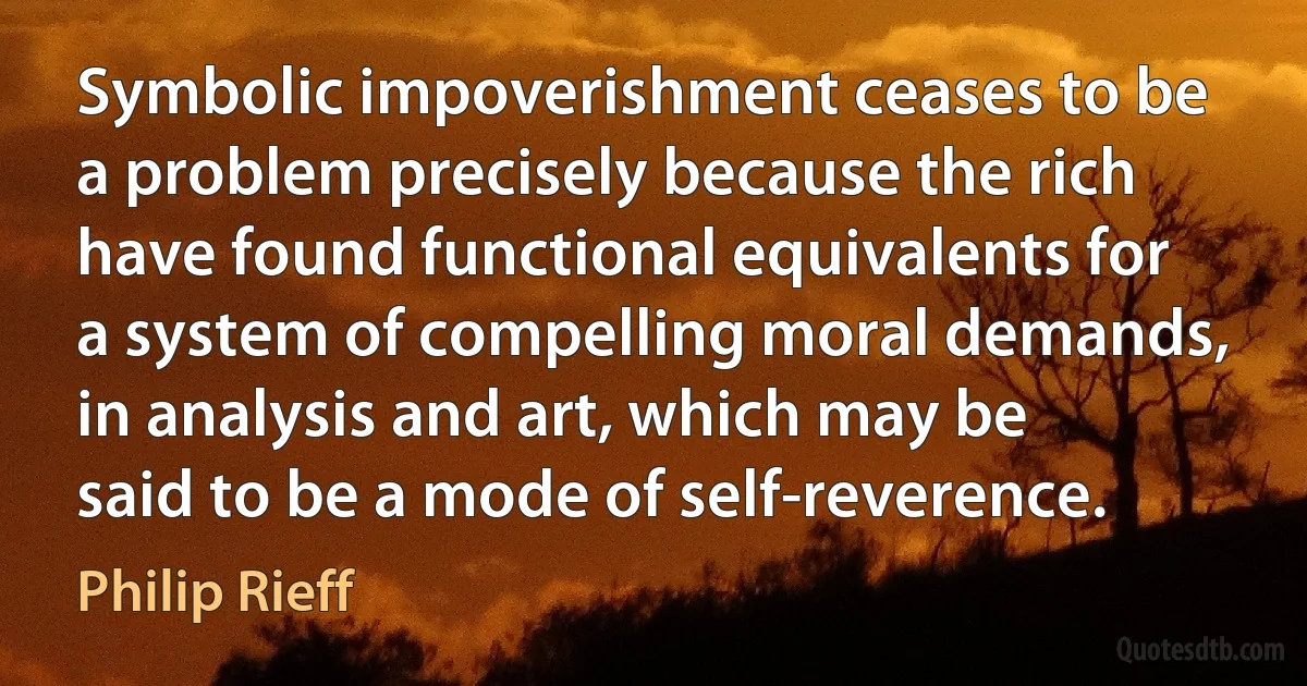 Symbolic impoverishment ceases to be a problem precisely because the rich have found functional equivalents for a system of compelling moral demands, in analysis and art, which may be said to be a mode of self-reverence. (Philip Rieff)