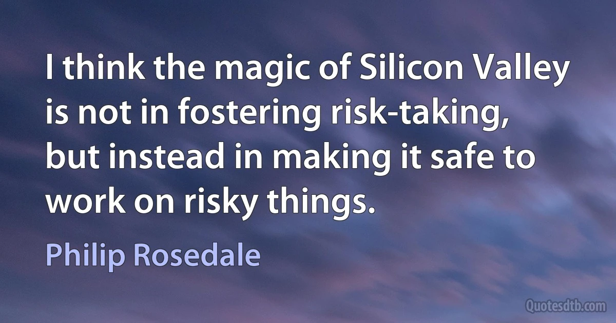 I think the magic of Silicon Valley is not in fostering risk-taking, but instead in making it safe to work on risky things. (Philip Rosedale)