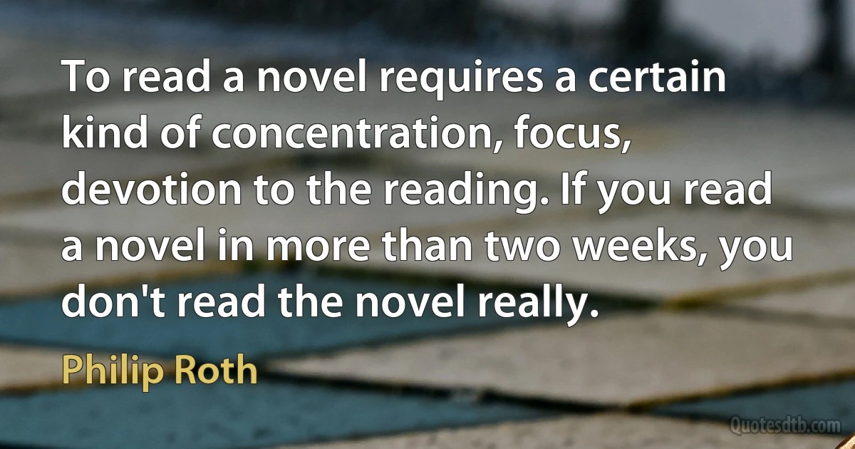 To read a novel requires a certain kind of concentration, focus, devotion to the reading. If you read a novel in more than two weeks, you don't read the novel really. (Philip Roth)