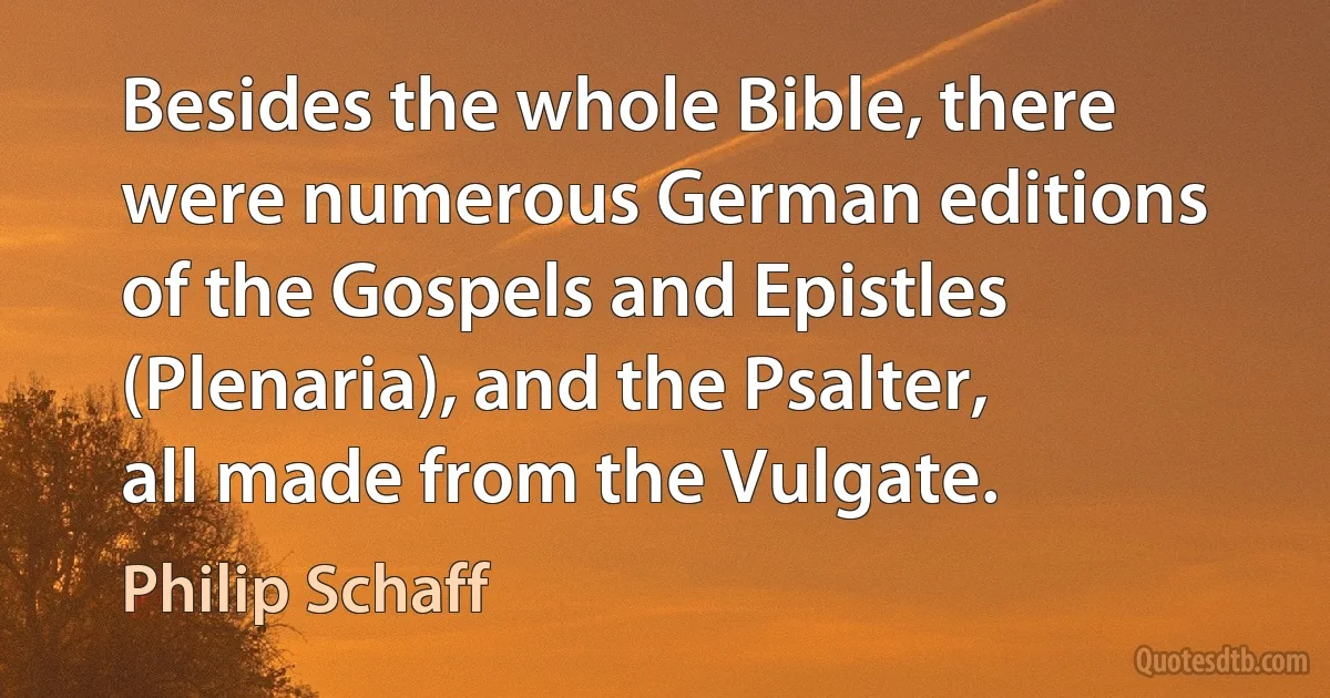 Besides the whole Bible, there were numerous German editions of the Gospels and Epistles (Plenaria), and the Psalter, all made from the Vulgate. (Philip Schaff)