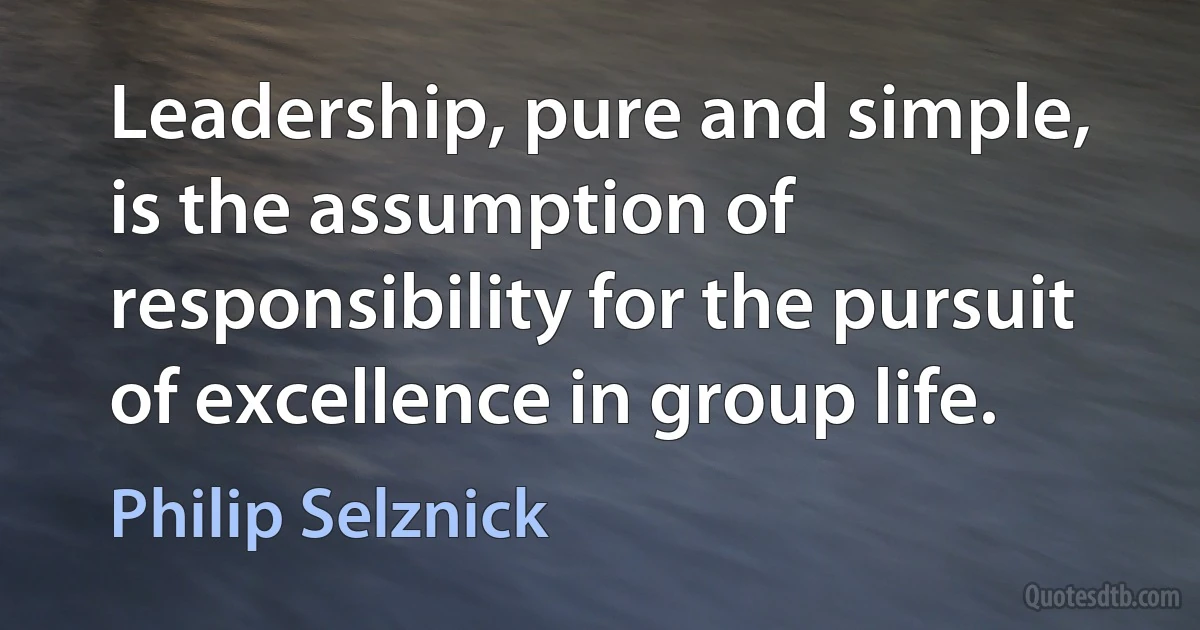 Leadership, pure and simple, is the assumption of responsibility for the pursuit of excellence in group life. (Philip Selznick)