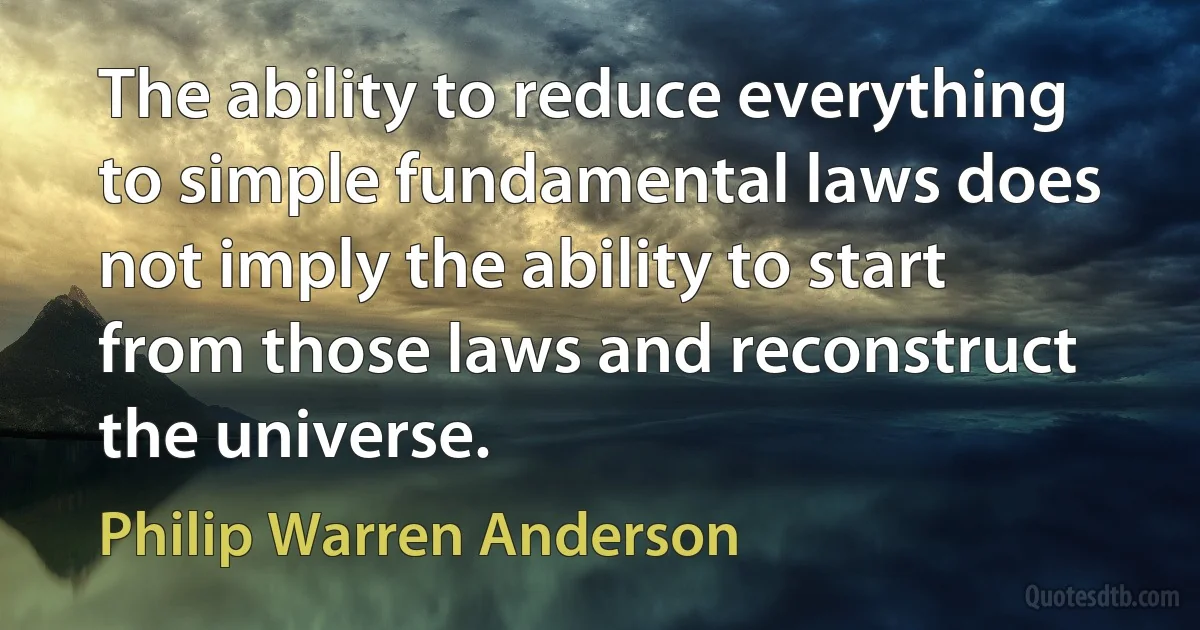 The ability to reduce everything to simple fundamental laws does not imply the ability to start from those laws and reconstruct the universe. (Philip Warren Anderson)