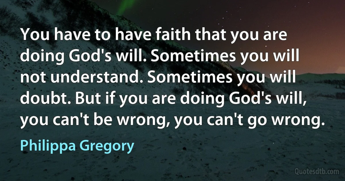 You have to have faith that you are doing God's will. Sometimes you will not understand. Sometimes you will doubt. But if you are doing God's will, you can't be wrong, you can't go wrong. (Philippa Gregory)