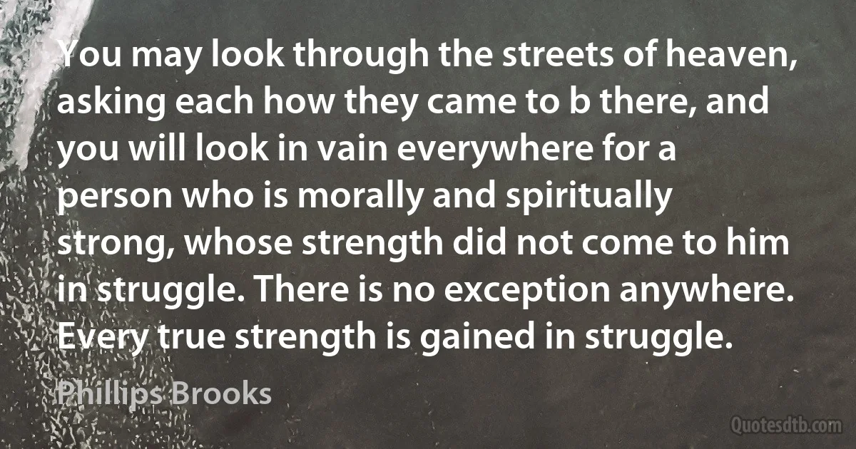 You may look through the streets of heaven, asking each how they came to b there, and you will look in vain everywhere for a person who is morally and spiritually strong, whose strength did not come to him in struggle. There is no exception anywhere. Every true strength is gained in struggle. (Phillips Brooks)