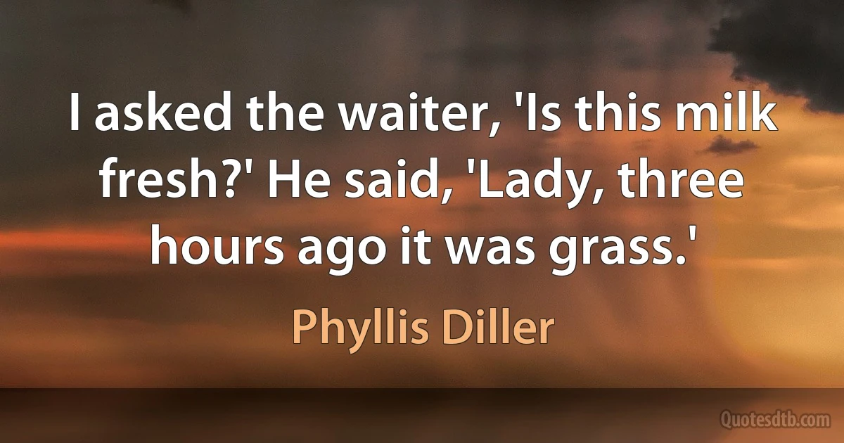 I asked the waiter, 'Is this milk fresh?' He said, 'Lady, three hours ago it was grass.' (Phyllis Diller)