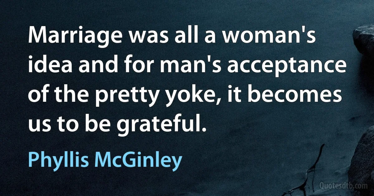 Marriage was all a woman's idea and for man's acceptance of the pretty yoke, it becomes us to be grateful. (Phyllis McGinley)