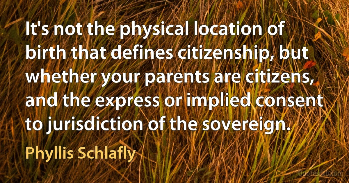 It's not the physical location of birth that defines citizenship, but whether your parents are citizens, and the express or implied consent to jurisdiction of the sovereign. (Phyllis Schlafly)