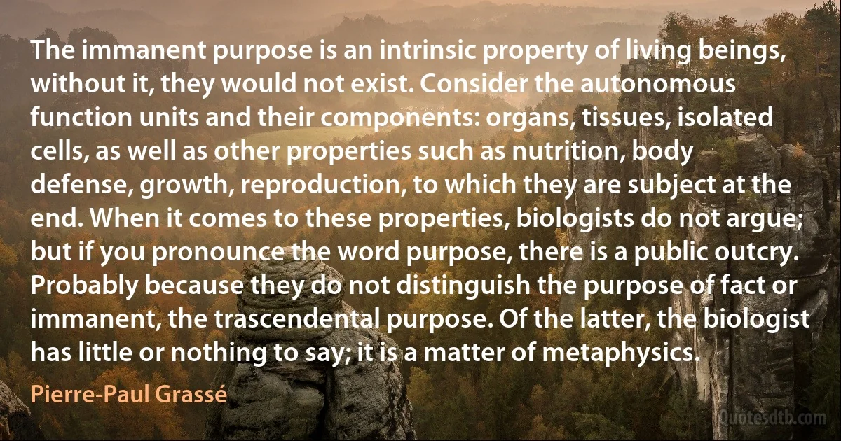 The immanent purpose is an intrinsic property of living beings, without it, they would not exist. Consider the autonomous function units and their components: organs, tissues, isolated cells, as well as other properties such as nutrition, body defense, growth, reproduction, to which they are subject at the end. When it comes to these properties, biologists do not argue; but if you pronounce the word purpose, there is a public outcry. Probably because they do not distinguish the purpose of fact or immanent, the trascendental purpose. Of the latter, the biologist has little or nothing to say; it is a matter of metaphysics. (Pierre-Paul Grassé)